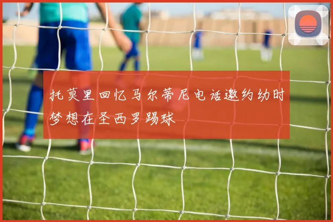托莫里回忆马尔蒂尼电话邀约幼时梦想在圣西罗踢球