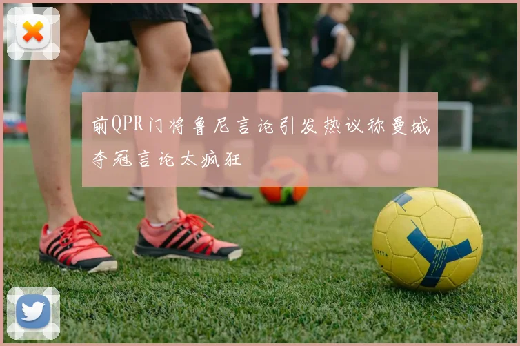前QPR门将鲁尼言论引发热议称曼城夺冠言论太疯狂
