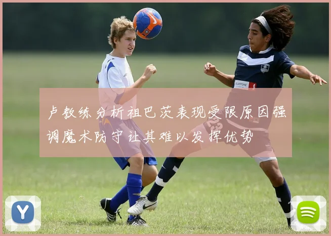 卢教练分析祖巴茨表现受限原因强调魔术防守让其难以发挥优势