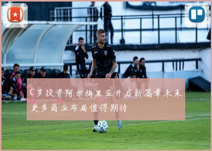 C罗投资阿尔梅里亚开启新篇章未来更多商业布局值得期待