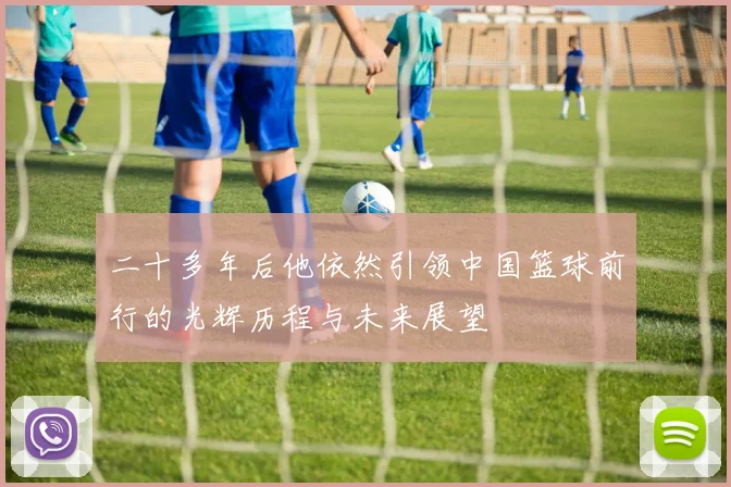 二十多年后他依然引领中国篮球前行的光辉历程与未来展望