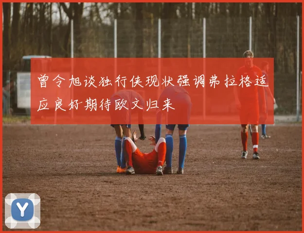 曾令旭谈独行侠现状强调弗拉格适应良好期待欧文归来