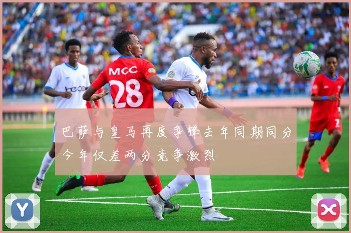 巴萨与皇马再度争锋去年同期同分今年仅差两分竞争激烈