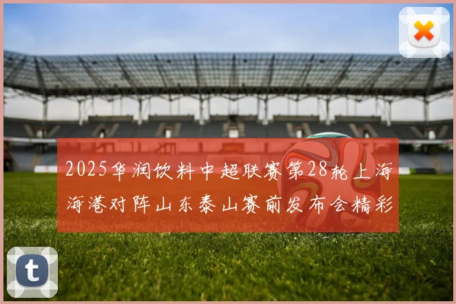 2025华润饮料中超联赛第28轮上海海港对阵山东泰山赛前发布会精彩回顾