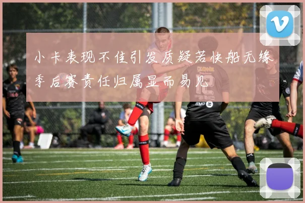 小卡表现不佳引发质疑若快船无缘季后赛责任归属显而易见