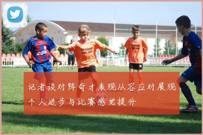 记者谈对阵奇才表现从容应对展现个人进步与比赛感觉提升