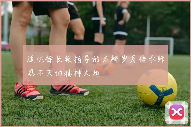 追忆徐长锁指导的光辉岁月传承师恩不灭的精神火炬