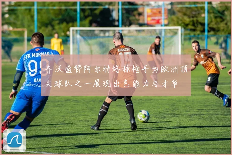 齐沃盛赞阿尔特塔称枪手为欧洲顶尖球队之一展现出色能力与才华