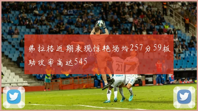 弗拉格近期表现惊艳场均257分59板助攻率高达545