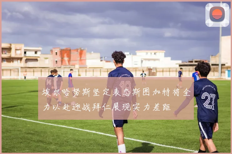 埃尔哈努斯坚定表态斯图加特将全力以赴迎战拜仁展现实力差距