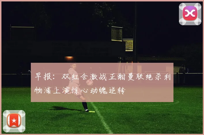 早报：双红会激战正酣曼联绝杀利物浦上演惊心动魄逆转