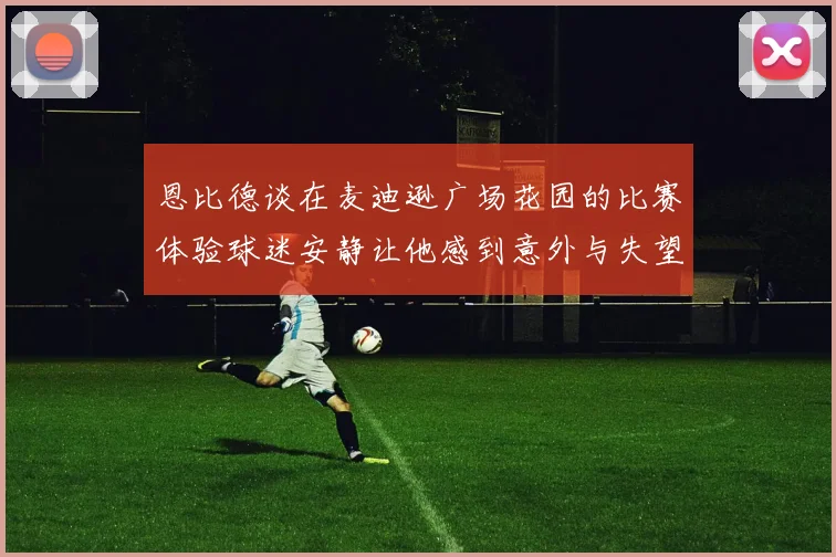 恩比德谈在麦迪逊广场花园的比赛体验球迷安静让他感到意外与失望