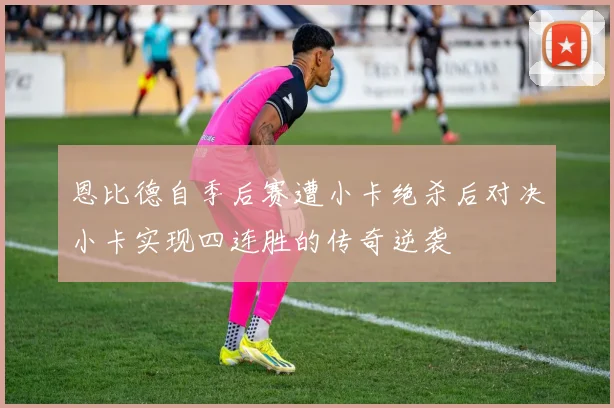 恩比德自季后赛遭小卡绝杀后对决小卡实现四连胜的传奇逆袭