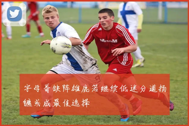 字母哥缺阵雄鹿若继续低迷分道扬镳或成最佳选择