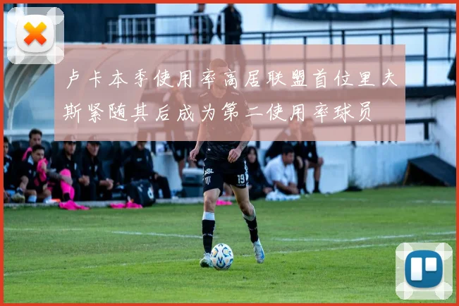 卢卡本季使用率高居联盟首位里夫斯紧随其后成为第二使用率球员