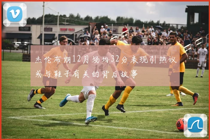 杰伦布朗12月场均32分表现引热议或与鞋子有关的背后故事