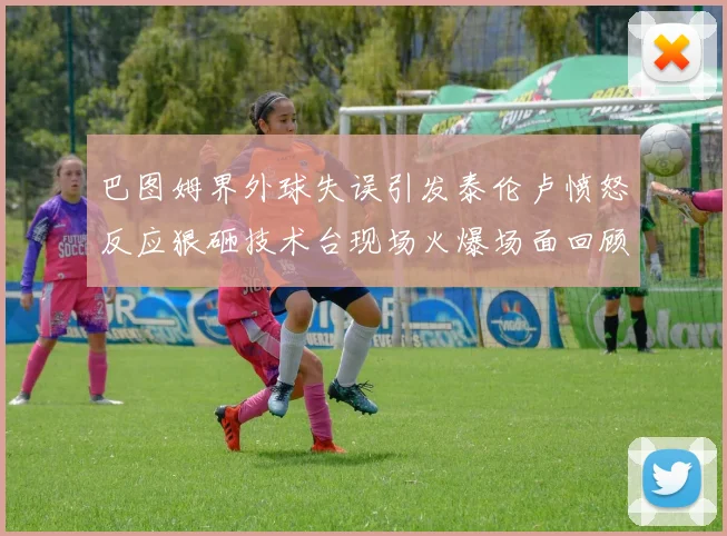 巴图姆界外球失误引发泰伦卢愤怒反应狠砸技术台现场火爆场面回顾
