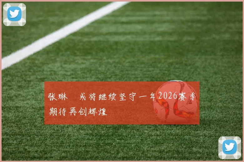 张琳芃或将继续坚守一年2026赛季期待再创辉煌