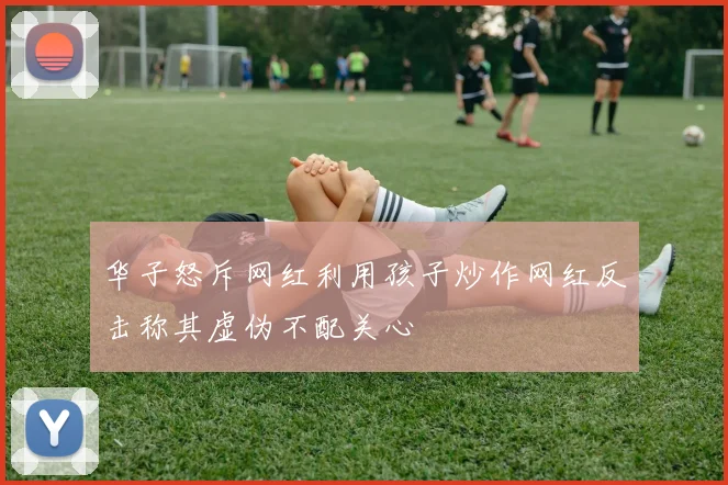 华子怒斥网红利用孩子炒作网红反击称其虚伪不配关心