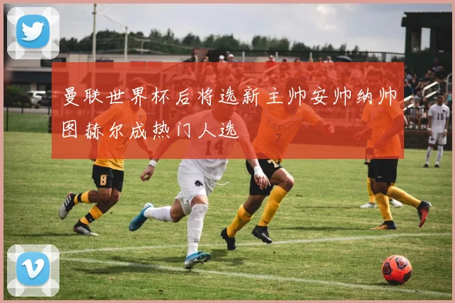 曼联世界杯后将选新主帅安帅纳帅图赫尔成热门人选