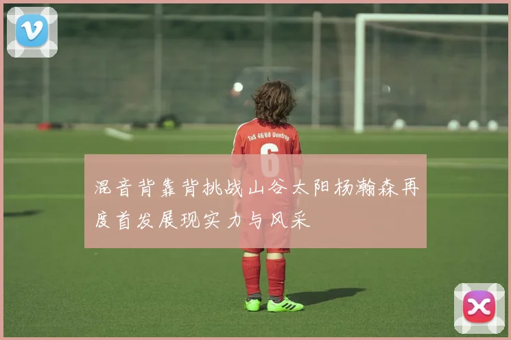 混音背靠背挑战山谷太阳杨瀚森再度首发展现实力与风采