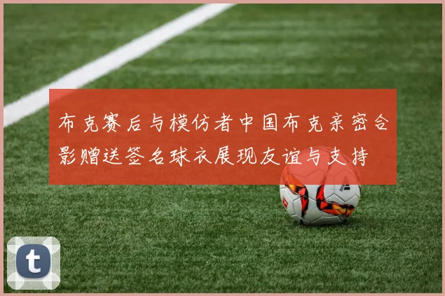 布克赛后与模仿者中国布克亲密合影赠送签名球衣展现友谊与支持