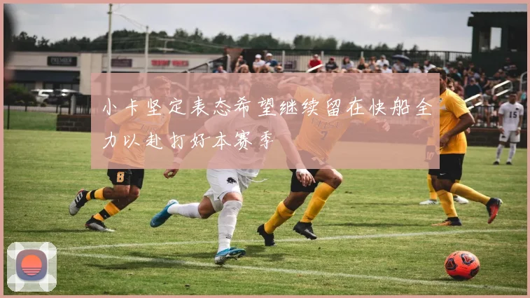 小卡坚定表态希望继续留在快船全力以赴打好本赛季