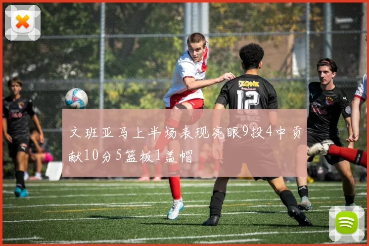 文班亚马上半场表现亮眼9投4中贡献10分5篮板1盖帽