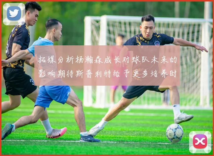 拓媒分析杨瀚森成长对球队未来的影响期待斯普利特给予更多培养时间