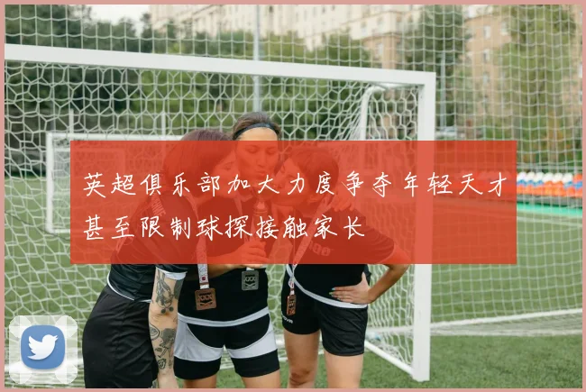 英超俱乐部加大力度争夺年轻天才甚至限制球探接触家长