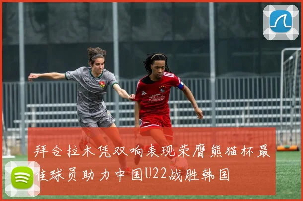 拜合拉木凭双响表现荣膺熊猫杯最佳球员助力中国U22战胜韩国