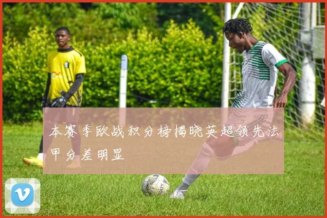 本赛季欧战积分榜揭晓英超领先法甲分差明显