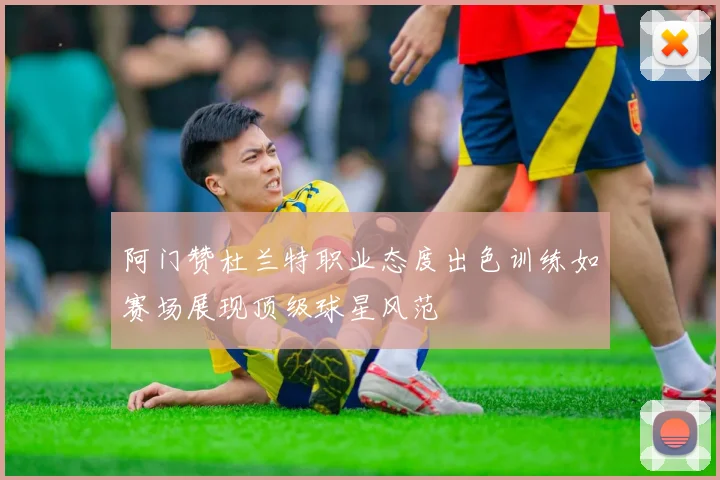 阿门赞杜兰特职业态度出色训练如赛场展现顶级球星风范