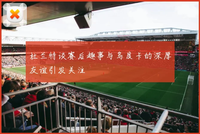 杜兰特谈赛后趣事与乌度卡的深厚友谊引发关注