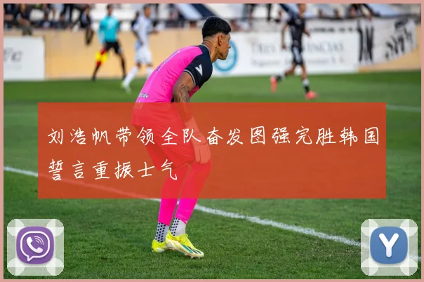 刘浩帆带领全队奋发图强完胜韩国誓言重振士气