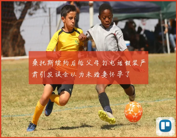 桑托斯续约后给父母打电话假装严肃引发误会以为未婚妻怀孕了