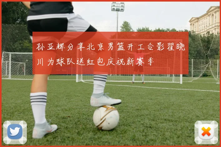 孙亚辉分享北京男篮开工合影翟晓川为球队送红包庆祝新赛季