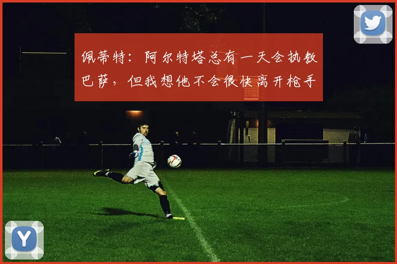 佩蒂特：阿尔特塔总有一天会执教巴萨，但我想他不会很快离开枪手