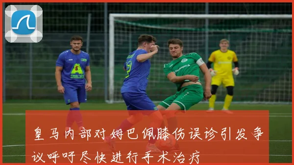 皇马内部对姆巴佩膝伤误诊引发争议呼吁尽快进行手术治疗