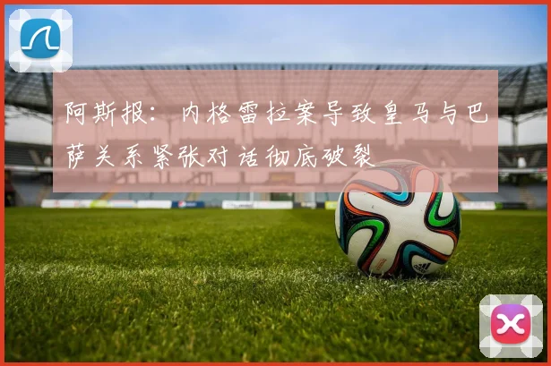 阿斯报：内格雷拉案导致皇马与巴萨关系紧张对话彻底破裂