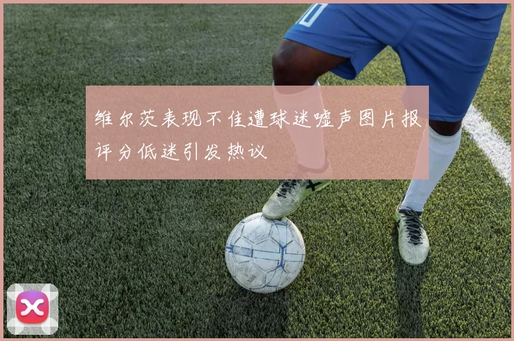 维尔茨表现不佳遭球迷嘘声图片报评分低迷引发热议