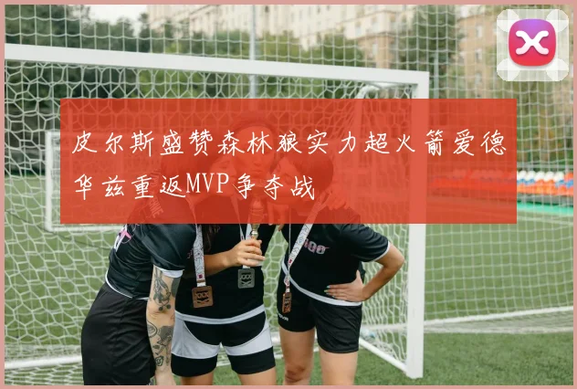 皮尔斯盛赞森林狼实力超火箭爱德华兹重返MVP争夺战