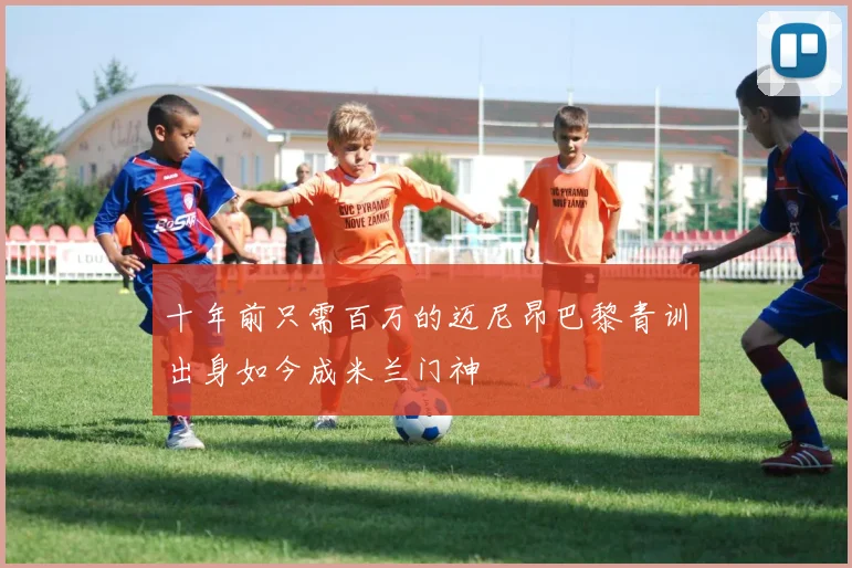 十年前只需百万的迈尼昂巴黎青训出身如今成米兰门神